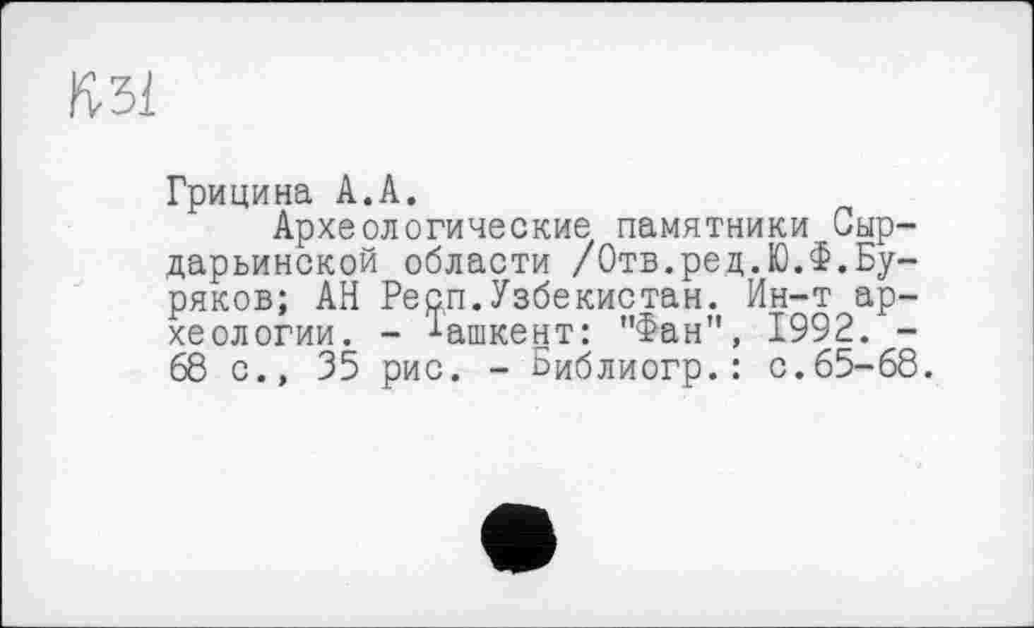 ﻿ft 31
Грицина А.А.
Археологические памятники .Сыр-дарьинской области /Отв.ред.Ю.Ф.Буряков; АН Респ.Узбекистан. Ин-т археологии. - Ташкент: "Фан", 1992. -68 с., 35 рис. - Библиогр.: с.65-68.